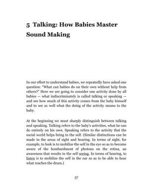 5 Talking: How Babies Master
Sound Making




In our effort to understand babies, we repeatedly have asked one
question: “What can babies do on their own without help from
others?” Here we are going to consider one activity done by all
babies — what indiscriminately is called talking or speaking —
and see how much of this activity comes from the baby himself
and to see as well what the doing of the activity means to the
baby.

At the beginning we must sharply distinguish between talking
and speaking. Talking refers to the baby’s activities, what he can
do entirely on his own. Speaking refers to the activity that the
social world helps bring to the self. (Similar distinctions can be
made in the areas of sight and hearing. In terms of sight, for
example, to look is to mobilize the self in the eye so as to become
aware of the bombardment of photons on the retina, an
awareness that results in the self seeing. In terms of hearing, to
listen is to mobilize the self in the ear so as to be able to hear
what reaches the drum.)



                                57
 