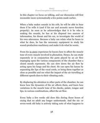 Part I
                From Conception to Elementary School

In this chapter we focus on talking, and our discussion will first
reconsider more systematically a few points made earlier.

When a baby makes sounds in his crib, he will be able to hear
them if he wills it (and if his ear and acoustic nerve function
properly). As soon as he acknowledges that it is he who is
making the sounds, he has at his disposal two sources of
information, his throat and his ear, to investigate the world of
his own utterances. Because a baby can relate what he hears to
what he does, he has the necessary equipment to study his
sound-production machinery and make it do what he wants.

From his in utero experience he knows how to affect the muscle
tone of every muscle involved in phonation. Hence, he can study
separately or in conjunction the parts played by an air flow
impinging upon the various components of the chamber that a
closed mouth represents. He can slow down the air flow by
acting upon his lungs and his chest. He can open his larynx by
separating the lips of the vocal cords, or bring them together as
close as possible and see what the impact of the air travelling at
different speeds does to their vibrating ends.

By displacing his attention to other parts of the chamber, he can
know how the dynamics of the air affects them, and learn how
variations in the muscle tone of his cheeks, palate, tongue and
lips, in various combinations, affect the air flow.

Every baby a few weeks old does this during those hours of
crying that no adult any longer understands. And the six- or
seven-week old baby is actively taking note of what happens to


                                58
 