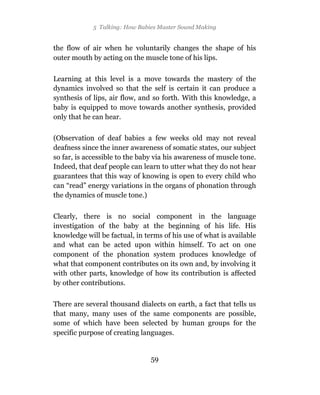 5 Talking: How Babies Master Sound Making


the flow of air when he voluntarily changes the shape of his
outer mouth by acting on the muscle tone of his lips.

Learning at this level is a move towards the mastery of the
dynamics involved so that the self is certain it can produce a
synthesis of lips, air flow, and so forth. With this knowledge, a
baby is equipped to move towards another synthesis, provided
only that he can hear.

(Observation of deaf babies a few weeks old may not reveal
deafness since the inner awareness of somatic states, our subject
so far, is accessible to the baby via his awareness of muscle tone.
Indeed, that deaf people can learn to utter what they do not hear
guarantees that this way of knowing is open to every child who
can “read” energy variations in the organs of phonation through
the dynamics of muscle tone.)

Clearly, there is no social component in the language
investigation of the baby at the beginning of his life. His
knowledge will be factual, in terms of his use of what is available
and what can be acted upon within himself. To act on one
component of the phonation system produces knowledge of
what that component contributes on its own and, by involving it
with other parts, knowledge of how its contribution is affected
by other contributions.

There are several thousand dialects on earth, a fact that tells us
that many, many uses of the same components are possible,
some of which have been selected by human groups for the
specific purpose of creating languages.


                                59
 