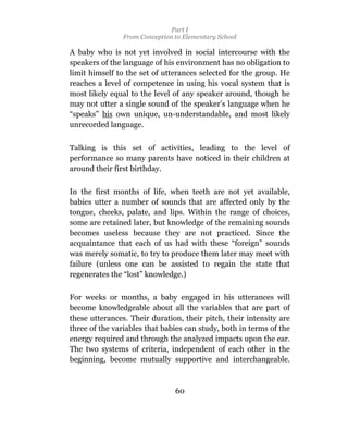 Part I
                From Conception to Elementary School

A baby who is not yet involved in social intercourse with the
speakers of the language of his environment has no obligation to
limit himself to the set of utterances selected for the group. He
reaches a level of competence in using his vocal system that is
most likely equal to the level of any speaker around, though he
may not utter a single sound of the speaker’s language when he
“speaks” his own unique, un-understandable, and most likely
unrecorded language.

Talking is this set of activities, leading to the level of
performance so many parents have noticed in their children at
around their first birthday.

In the first months of life, when teeth are not yet available,
babies utter a number of sounds that are affected only by the
tongue, cheeks, palate, and lips. Within the range of choices,
some are retained later, but knowledge of the remaining sounds
becomes useless because they are not practiced. Since the
acquaintance that each of us had with these “foreign” sounds
was merely somatic, to try to produce them later may meet with
failure (unless one can be assisted to regain the state that
regenerates the “lost” knowledge.)

For weeks or months, a baby engaged in his utterances will
become knowledgeable about all the variables that are part of
these utterances. Their duration, their pitch, their intensity are
three of the variables that babies can study, both in terms of the
energy required and through the analyzed impacts upon the ear.
The two systems of criteria, independent of each other in the
beginning, become mutually supportive and interchangeable.



                                60
 