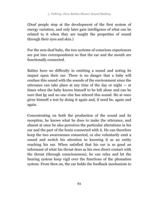 5 Talking: How Babies Master Sound Making


(Deaf people stop at the development of the first system of
energy variation, and only later gain intelligence of what can be
related to it when they are taught the properties of sound
through their eyes and skin.)

For the non-deaf baby, the two systems of conscious experiences
are put into correspondence so that the ear and the mouth are
functionally connected.

Babies have no difficulty in emitting a sound and noting its
impact upon their ear. There is no danger that a baby will
confuse this sound with the sounds of the environment since the
utterance can take place at any time of the day or night — at
times when the baby knows himself to be left alone and can be
sure that he and no one else has uttered this sound. He at once
gives himself a test by doing it again and, if need be, again and
again.

Concentrating on both the production of the sound and its
reception, he knows what he does to make the utterance, and
almost at once he also perceives the particular alterations in his
ear and the part of the brain connected with it. He can therefore
keep the two awarenesses connected, or else voluntarily emit a
sound and switch his attention to knowing it as an entity
reaching his ear. When satisfied that his ear is as good an
informant of what his throat does as his own direct contact with
the throat (through consciousness), he can relax and let the
hearing system keep vigil over the functions of the phonation
system. From then on, the ear holds the feedback mechanism to




                               61
 
