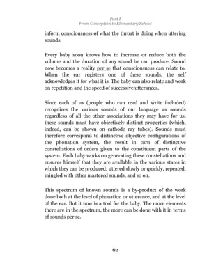 Part I
                From Conception to Elementary School

inform consciousness of what the throat is doing when uttering
sounds.

Every baby soon knows how to increase or reduce both the
volume and the duration of any sound he can produce. Sound
now becomes a reality per se that consciousness can relate to.
When the ear registers one of these sounds, the self
acknowledges it for what it is. The baby can also relate and work
on repetition and the speed of successive utterances.

Since each of us (people who can read and write included)
recognizes the various sounds of our language as sounds
regardless of all the other associations they may have for us,
these sounds must have objectively distinct properties (which,
indeed, can be shown on cathode ray tubes). Sounds must
therefore correspond to distinctive objective configurations of
the phonation system, the result in turn of distinctive
constellations of orders given to the constituent parts of the
system. Each baby works on generating these constellations and
ensures himself that they are available in the various states in
which they can be produced: uttered slowly or quickly, repeated,
mingled with other mastered sounds, and so on.

This spectrum of known sounds is a by-product of the work
done both at the level of phonation or utterance, and at the level
of the ear. But it now is a tool for the baby. The more elements
there are in the spectrum, the more can be done with it in terms
of sounds per se.




                                62
 