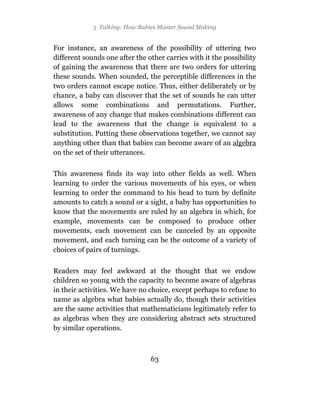 5 Talking: How Babies Master Sound Making


For instance, an awareness of the possibility of uttering two
different sounds one after the other carries with it the possibility
of gaining the awareness that there are two orders for uttering
these sounds. When sounded, the perceptible differences in the
two orders cannot escape notice. Thus, either deliberately or by
chance, a baby can discover that the set of sounds he can utter
allows some combinations and permutations. Further,
awareness of any change that makes combinations different can
lead to the awareness that the change is equivalent to a
substitution. Putting these observations together, we cannot say
anything other than that babies can become aware of an algebra
on the set of their utterances.

This awareness finds its way into other fields as well. When
learning to order the various movements of his eyes, or when
learning to order the command to his head to turn by definite
amounts to catch a sound or a sight, a baby has opportunities to
know that the movements are ruled by an algebra in which, for
example, movements can be composed to produce other
movements, each movement can be canceled by an opposite
movement, and each turning can be the outcome of a variety of
choices of pairs of turnings.

Readers may feel awkward at the thought that we endow
children so young with the capacity to become aware of algebras
in their activities. We have no choice, except perhaps to refuse to
name as algebra what babies actually do, though their activities
are the same activities that mathematicians legitimately refer to
as algebras when they are considering abstract sets structured
by similar operations.



                                63
 