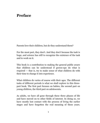 Preface




Parents love their children, but do they understand them?

For the most part, they don’t. And they don’t because the task is
huge, and science has still to recognize the existence of the task
and to work on it.

This book is a contribution to making the general public aware
that children can be understood if grown-ups do what is
required — that is, try to make sense of what children do with
their time to change it into experience.

What children do varies of course with their ages. The different
tasks of different periods is what we shall explore in this three-
part book. The first part focuses on babies, the second part on
young children, the third part on adolescents.

As adults, we have all gone through these three phases of life
and have moved on to other fields of interest. In doing so, we
have mostly lost contact with the process of living the earlier
stages and have forgotten the real meaning of these years.


                                1
 