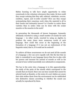 Part I
                From Conception to Elementary School

Babies learning to talk have ample opportunity to relate
consciously to the voluntary utterances they make. So how could
they escape noticing that they add, subtract, substitute, reverse,
combine, repeat, and re-order sounds? How can they escape
systematizing their conscious work when the material is all in
their hands and intimately known? Is it harder to notice these
varieties than to notice what can be done with the ocular
muscles or the muscles in the neck?

In generating the thousands of known languages, humanity
ultimately resorted to using a small number of sounds for each
language — in other words, resorted to using an algebra to
produce the many times more numerous words of each
language. How could this occur at the beginning of the
formation of a language if it was not an endowment of the
linguistic mind, that is, if it could not be noticed?

To achieve all these awarenesses we do not need all the sounds
of a language: a few can serve equally well. But the fact that no
baby is committed to any language leaves him free to play with
his powers and increase his arsenal of sounds as well as his
arsenal of non-verbal (essentially non-substantive) components.

The key to the entry into a language is in this apprenticeship:
the study of the parts of the mouth which correspond to the
sounds that are heard. Since one can hear sounds that cannot be
uttered (such as thunder, or the noise of a car), babies are aware
that what strikes them from the environment can be subdivided
into distinctive classes according to whether the sound can
actually be reproduced by them.



                                64
 
