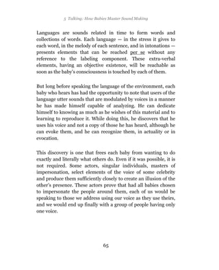 5 Talking: How Babies Master Sound Making


Languages are sounds related in time to form words and
collections of words. Each language — in the stress it gives to
each word, in the melody of each sentence, and in intonations —
presents elements that can be reached per se without any
reference to the labeling component. These extra-verbal
elements, having an objective existence, will be reachable as
soon as the baby’s consciousness is touched by each of them.

But long before speaking the language of the environment, each
baby who hears has had the opportunity to note that users of the
language utter sounds that are modulated by voices in a manner
he has made himself capable of analyzing. He can dedicate
himself to knowing as much as he wishes of this material and to
learning to reproduce it. While doing this, he discovers that he
uses his voice and not a copy of those he has heard, although he
can evoke them, and he can recognize them, in actuality or in
evocation.

This discovery is one that frees each baby from wanting to do
exactly and literally what others do. Even if it was possible, it is
not required. Some actors, singular individuals, masters of
impersonation, select elements of the voice of some celebrity
and produce them sufficiently closely to create an illusion of the
other’s presence. These actors prove that had all babies chosen
to impersonate the people around them, each of us would be
speaking to those we address using our voice as they use theirs,
and we would end up finally with a group of people having only
one voice.




                                65
 