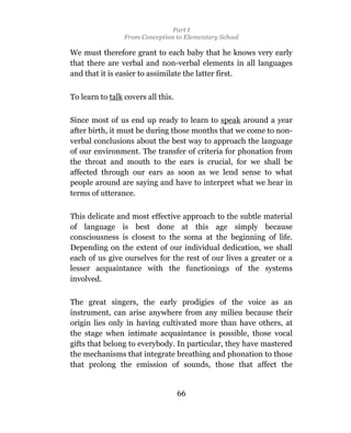 Part I
                 From Conception to Elementary School

We must therefore grant to each baby that he knows very early
that there are verbal and non-verbal elements in all languages
and that it is easier to assimilate the latter first.


To learn to talk covers all this.

Since most of us end up ready to learn to speak around a year
after birth, it must be during those months that we come to non-
verbal conclusions about the best way to approach the language
of our environment. The transfer of criteria for phonation from
the throat and mouth to the ears is crucial, for we shall be
affected through our ears as soon as we lend sense to what
people around are saying and have to interpret what we hear in
terms of utterance.

This delicate and most effective approach to the subtle material
of language is best done at this age simply because
consciousness is closest to the soma at the beginning of life.
Depending on the extent of our individual dedication, we shall
each of us give ourselves for the rest of our lives a greater or a
lesser acquaintance with the functionings of the systems
involved.

The great singers, the early prodigies of the voice as an
instrument, can arise anywhere from any milieu because their
origin lies only in having cultivated more than have others, at
the stage when intimate acquaintance is possible, those vocal
gifts that belong to everybody. In particular, they have mastered
the mechanisms that integrate breathing and phonation to those
that prolong the emission of sounds, those that affect the


                                    66
 