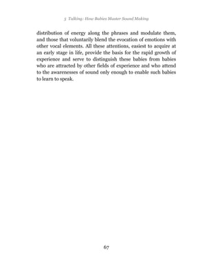 5 Talking: How Babies Master Sound Making


distribution of energy along the phrases and modulate them,
and those that voluntarily blend the evocation of emotions with
other vocal elements. All these attentions, easiest to acquire at
an early stage in life, provide the basis for the rapid growth of
experience and serve to distinguish these babies from babies
who are attracted by other fields of experience and who attend
to the awarenesses of sound only enough to enable such babies
to learn to speak.




                               67
 