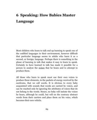 6 Speaking: How Babies Master
Language




Most children who learn to talk end up learning to speak one of
the codified languages in their environment, however difficult
that particular language seems to adults who learn it as a
second, or foreign, language. Perhaps there is something in the
phase of learning to talk that makes it easy to learn to speak.
Certainly to have learned to talk has made it possible for a
person to analyze the noises that he hears and to attempt to
produce them.

All those who learn to speak must use their own voices to
produce those elements, in the packets of energy received by the
eardrums, that we call words. It is obvious to every baby
acquainted with sounds that words are carried by voices, and
can be reached only be ignoring the attributes of voices that do
not belong to the words. Hence, no baby will imitate the voices
he hears, although he could, but will on the contrary abstract
words from their carriers and place them on his voice, which
becomes their new vehicle.



                              69
 