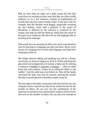Part I
                From Conception to Elementary School

Still, no more than an adult can a baby escape the fact that
words have no meaning on their own; that they are either totally
arbitrary or, in a few instances, formed of combinations of
sounds that may have some somatic origin. It has been said, for
example, that the Sanskrit word Karma, supposedly summing
up one’s destiny, starts with a guttural, at the source of
phonation, is followed by the conveyor r, produced by the
tongue, and ends up with the labial m, which puts the sound in
the open as an explosion. But who can say that inchoate tells us
anything of its meaning?

That words have no meaning on their own can be ascertained at
once by listening to a language one does not know. Hence every
learner of a language has to learn that language must first have
meanings to refer to.

The bridge between talking and speaking can well be a chance
occurrence, as seems to happen to all of us. While practicing his
nth sound and amalgamation of sounds, a baby may be uttering
a sequence of dadada or mamama or papapa . . . when an adult
hears him and exclaims, “Listen, he is calling his father or his
mother.” And the adult may even believe it. Then all the family
surrounds the baby and asks for encores, uttering the sounds
the baby is practicing and is therefore acutely aware of.

Thus brought to the baby’s awareness is the fact that his ears can
recognize what is uttered not only by his mouth but also by the
mouths of others. He can now use the combination of the
spectrum of sounds he has constructed to analyze what he hears
and sees on the mouths of others. He can also now attempt to



                                70
 