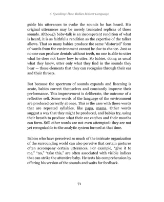 6 Speaking: How Babies Master Language


guide his utterances to evoke the sounds he has heard. His
original utterances may be merely truncated replicas of those
sounds. Although baby-talk is an incompetent rendition of what
is heard, it is as faithful a rendition as the expertise of the talker
allows. That so many babies produce the same “distorted” form
of words from the environment cannot be due to chance. Just as
no one can produce dentals without teeth, no one is able to utter
what he does not know how to utter. So babies, doing as usual
what they know, utter only what they find in the sounds they
hear — those elements that they can recognize through their ear
and their throats.

But because the spectrum of sounds expands and listening is
acute, babies correct themselves and constantly improve their
performance. This improvement is deliberate, the outcome of a
reflective self. Some words of the language of the environment
are produced correctly at once. This is the case with those words
that are repeated syllables, like papa, mama. Other words
suggest a way that they might be produced, and babies try, using
their breath to produce what their ear catches and their mouths
can form. Still other words are not even attempted: they are not
yet recognizable to the analytic system formed at that time.

Babies who have perceived so much of the intricate organization
of the surrounding world can also perceive that certain gestures
often accompany certain utterances. For example, “give it to
me,” “no,” “take this,” are often associated with visible indices
that can strike the attentive baby. He tests his comprehension by
offering his version of the sounds and waits for feedback.




                                 71
 