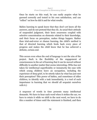 Part I
                From Conception to Elementary School

Once he starts on this road, he can easily acquire what he
guessed correctly and tested to his own satisfaction, and can
“reflect” on how he did it and for what results.

Babies learning to speak know that they don’t yet know all the
answers, and do not pretend that they do. As usual their attitude
of suspended judgment, their keen awareness coupled with
selective concentration on elements related to their knowledge,
and their focus on perception, makes things happen. Rather
than trial-and-error or chance learning, the child’s method is
that of directed learning which feeds back every piece of
progress and makes the child know that he has achieved a
definite, certain end.

This occurs even when the end of language is not the aim of the
project. Such is the flexibility of the engagement of
consciousness in the act of learning that it can be moved without
difficulty to another matter that seems interesting. (Who has not
taken for intellectual superficiality or immaturity the ease with
which young children leave an occupation, including the
experience of deep grief, to be utterly taken by what has just met
their perception? This power of babies, and sometimes of older
children, to identify with a task immediately, is a tool of such
importance in learning that we should all acquaint ourselves
with it.)

A sequence of words in time presents many intellectual
demands. We have to hear each word when it strikes the ear, we
have to retain it while we shift to the next word, we have to do
this a number of times until the statement is finished, and then



                                72
 