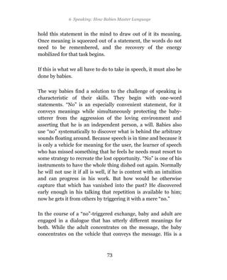 6 Speaking: How Babies Master Language


hold this statement in the mind to draw out of it its meaning.
Once meaning is squeezed out of a statement, the words do not
need to be remembered, and the recovery of the energy
mobilized for that task begins.

If this is what we all have to do to take in speech, it must also be
done by babies.

The way babies find a solution to the challenge of speaking is
characteristic of their skills. They begin with one-word
statements. “No” is an especially convenient statement, for it
conveys meanings while simultaneously protecting the baby-
utterer from the aggression of the loving environment and
asserting that he is an independent person, a will. Babies also
use “no” systematically to discover what is behind the arbitrary
sounds floating around. Because speech is in time and because it
is only a vehicle for meaning for the user, the learner of speech
who has missed something that he feels he needs must resort to
some strategy to recreate the lost opportunity. “No” is one of his
instruments to have the whole thing dished out again. Normally
he will not use it if all is well, if he is content with an intuition
and can progress in his work. But how would he otherwise
capture that which has vanished into the past? He discovered
early enough in his talking that repetition is available to him;
now he gets it from others by triggering it with a mere “no.”

In the course of a “no”-triggered exchange, baby and adult are
engaged in a dialogue that has utterly different meanings for
both. While the adult concentrates on the message, the baby
concentrates on the vehicle that conveys the message. His is a



                                 73
 