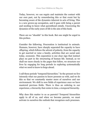 Know Your Children As They Are


Today, however, we can regain and maintain the contact with
our own past, not by remembering this or that event but by
becoming aware of the dynamics inherent in acts of living. This
is a new grown-up occupation, and it goes with being a parent
and needing to know what parenthood entails. Uncovering the
dynamics of the early years of life is the aim of this book.

There are no “shoulds” in this book. But one might be urged in
this preface.

Consider the following. Procreation is instinctual in animals.
Humans, however, have sharply separated the capacity to have
offspring, which follows the advent of puberty, from the capacity
to get married or raise a family, activities that are social and,
today, economic. This separation is one clear sign that instinct
plays no part in the structuring of human life. Instead, as we
shall see more clearly in the pages that follow, we structure our
lives by engaging for long periods in exploring systematically
what we need to know to forge ahead.

I call these periods “temporal hierarchies.” In the present we live
intensely what our passion to know presents us with, and we do
this so that we constantly master more of ourselves and our
environment. We shift to new fields of experience once we have
mastered previous fields. There is thus an ordering in our
experience, a hierarchy that exists in time, a temporal hierarchy.

Why does this matter to us as parents? Temporal hierarchies
apply to all of us, and when we become parents, we must
activate in ourselves the outlook that recognizes such processes.


                                2
 