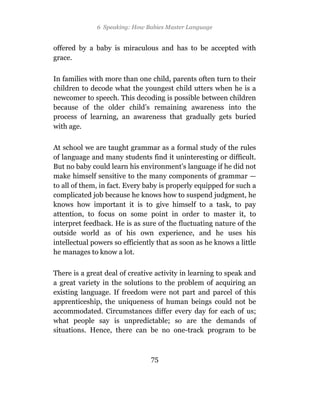6 Speaking: How Babies Master Language


offered by a baby is miraculous and has to be accepted with
grace.

In families with more than one child, parents often turn to their
children to decode what the youngest child utters when he is a
newcomer to speech. This decoding is possible between children
because of the older child’s remaining awareness into the
process of learning, an awareness that gradually gets buried
with age.

At school we are taught grammar as a formal study of the rules
of language and many students find it uninteresting or difficult.
But no baby could learn his environment’s language if he did not
make himself sensitive to the many components of grammar —
to all of them, in fact. Every baby is properly equipped for such a
complicated job because he knows how to suspend judgment, he
knows how important it is to give himself to a task, to pay
attention, to focus on some point in order to master it, to
interpret feedback. He is as sure of the fluctuating nature of the
outside world as of his own experience, and he uses his
intellectual powers so efficiently that as soon as he knows a little
he manages to know a lot.

There is a great deal of creative activity in learning to speak and
a great variety in the solutions to the problem of acquiring an
existing language. If freedom were not part and parcel of this
apprenticeship, the uniqueness of human beings could not be
accommodated. Circumstances differ every day for each of us;
what people say is unpredictable; so are the demands of
situations. Hence, there can be no one-track program to be



                                75
 