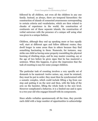 Part I
               From Conception to Elementary School

followed by all children, not even all the children in any one
family. Instead, as always, there are temporal hierarchies: the
construction of islands of connected awarenesses corresponding
to certain criteria and vocabularies, which are then related to
chunks of experience in the world; the construction of
continents out of these separate islands; the construction of
verbal universes with the presence of a unique self using what
was given in a unique fashion.

Children, although they end up speaking more or less equally
well, start at different ages and follow different routes; they
dwell longer in some areas than in others because they find
something fascinating in them. Numerals, for instance, may
strike one child as having some property resembling the physical
learning of climbing steps, and he may master counting, say at
the age of two before he gives signs that he has mastered a
sentence. When this happens, it gives the impression that the
task of counting is easy for some younger children.

The particular task of counting involves a very specific set of
demands to be mastered: twelve noises, say, must be retained;
they must be put in order; they must then be synchronized with
a somatic complex, which could include lifting a leg from one
step and putting it on the next and then, with the help of the
arm on the banister, lifting the whole body to the new level.
However complicated a behavior, it is a limited one and is open
to a two year old who engages himself with its components.

Since adults verbalize spontaneously all the time, they provide
each child with a large number of opportunities to acknowledge



                               76
 