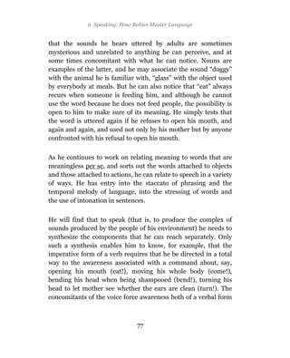 6 Speaking: How Babies Master Language


that the sounds he hears uttered by adults are sometimes
mysterious and unrelated to anything he can perceive, and at
some times concomitant with what he can notice. Nouns are
examples of the latter, and he may associate the sound “doggy”
with the animal he is familiar with, “glass” with the object used
by everybody at meals. But he can also notice that “eat” always
recurs when someone is feeding him, and although he cannot
use the word because he does not feed people, the possibility is
open to him to make sure of its meaning. He simply tests that
the word is uttered again if he refuses to open his mouth, and
again and again, and used not only by his mother but by anyone
confronted with his refusal to open his mouth.

As he continues to work on relating meaning to words that are
meaningless per se, and sorts out the words attached to objects
and those attached to actions, he can relate to speech in a variety
of ways. He has entry into the staccato of phrasing and the
temporal melody of language, into the stressing of words and
the use of intonation in sentences.

He will find that to speak (that is, to produce the complex of
sounds produced by the people of his environment) he needs to
synthesize the components that he can reach separately. Only
such a synthesis enables him to know, for example, that the
imperative form of a verb requires that he be directed in a total
way to the awareness associated with a command about, say,
opening his mouth (eat!), moving his whole body (come!),
bending his head when being shampooed (bend!), turning his
head to let mother see whether the ears are clean (turn!). The
concomitants of the voice force awareness both of a verbal form



                                77
 