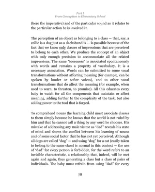 Part I
                From Conception to Elementary School

(here the imperative) and of the particular sound as it relates to
the particular action he is involved in.

The perception of an object as belonging to a class — that, say, a
collie is a dog just as a dachshund is — is possible because of the
fact that we know only classes of impressions that are perceived
to belong to each other. We produce the concept of an object
with only enough precision to accommodate all the related
impressions. The same “looseness” is associated spontaneously
with words and remains a property of vocabulary. It is a
necessary association. Words can be submitted to some vocal
transformations without affecting meaning (for example, can be
spoken by louder or softer voices), and to other vocal
transformations that do affect the meaning (for example, when
used to warn, to threaten, to promise). All this educates every
baby to watch for all the components that maintain or affect
meaning, adding further to the complexity of the task, but also
adding power to the tool that is forged.

To comprehend nouns the learning child must associate classes
to them simply because he knows that the world is not ruled by
him and that he cannot call a thing by any word he chooses. His
mistake of addressing any male visitor as “dad” reveals his state
of mind and shows the conflict between his learning of nouns
and of some social factor that he has not yet perceived. Although
all dogs are called “dog” — and using “dog” for a cat (easily taken
to belong to the same class) is normal in this context — the use
of “dad” for every person is forbidden, for the word refers to an
invisible characteristic, a relationship that, indeed, will be met
again and again, thus generating a class but a class of pairs of
individuals. The baby must refrain from using “dad” for every


                                78
 