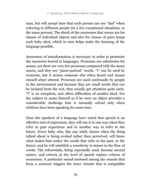 6 Speaking: How Babies Master Language


man, but will accept later that each person can use “dad” when
referring to different people (in a few exceptional situations, to
the same person). The shock of the awareness that nouns are for
classes of individual objects and also for classes of pairs keeps
each baby alert, which in turn helps make the learning of the
language possible.

Awareness of transformation is necessary in order to penetrate
the mysteries buried in languages. Pronouns are substitutes for
nouns; yet there are very few pronouns compared with the many
nouns, and they are “passe-partout” words. “I” can be used by
everyone, but it means someone else when heard and means
oneself when uttered. Pronouns are used continually by people
in the environment and because they are small words that can
be isolated from the rest, they usually get attention quite early.
“I” is an exception, and offers difficulties of another kind. For
the subject to name himself as if he were an object provides a
considerable challenge that is normally solved only when
children have been speaking for some time.

Once the speakers of a language have noted that speech is an
effective tool of expression, they will use it in one way when they
refer to past experience and in another way to refer to the
future. Every baby who, like any adult, knows when the thing
talked about is being evoked rather than perceived, will know
what makes him notice the words that refer to the past, or the
future, and he will establish a sensitivity to tenses in the flow of
words. The referentials, being repeatedly used, become second
nature, and criteria at the level of speech replace criteria of
awareness. A particular sound enclosed among the sounds that
form a sentence triggers the inner climate that is compatible


                                79
 