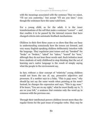 Part I
                From Conception to Elementary School

with the meanings associated with the sentence Thus we reject,
“I’ll see you yesterday,” but accept “I’ll see you later,” even
though the sentences have the same valid form.

For a young child, as for the adult, it is the inner
transformations of the self that make a sentence “correct” — and
that enables it to be passed by the internal censors that have
changed criteria into automatic feedback mechanisms.

Children in their first three years or so show that they are busy
in understanding consciously how the tenses are formed, and
very many English-speaking children deliberately interfere with
the language. They regularize past tenses and say “breaked” for
“broke” or “broken,” “taked” for “taken,” “teared” for “torn,”
although they do not hear these words said. Such initiative must
force students of early childhood to stop thinking that the act of
learning one’s native language is the result of simply saying
what the people in the environment say.

In fact, without a clear concept of “relativity” young children
would not learn the use of, say, possessive adjectives and
pronouns. If a mother says to a baby, “This is your nose,” why
should he not say the same words when pointing at his nose?
Instead, he changes the expression and says, “This is my nose.”
If he hears, “You are on my right,” what he must finally say is, “I
am on your left,” a sentence that contains only the word on in
common with the previous one.

Through their intellectual powers children invent more than the
regular forms for the past tense of irregular verbs. They may be


                                80
 