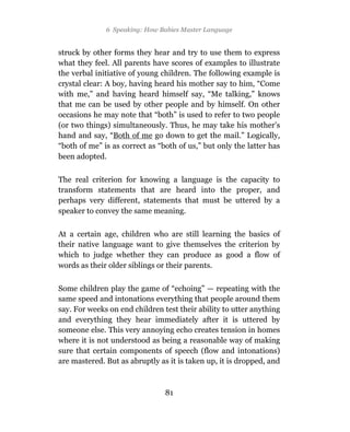 6 Speaking: How Babies Master Language


struck by other forms they hear and try to use them to express
what they feel. All parents have scores of examples to illustrate
the verbal initiative of young children. The following example is
crystal clear: A boy, having heard his mother say to him, “Come
with me,” and having heard himself say, “Me talking,” knows
that me can be used by other people and by himself. On other
occasions he may note that “both” is used to refer to two people
(or two things) simultaneously. Thus, he may take his mother’s
hand and say, “Both of me go down to get the mail.” Logically,
“both of me” is as correct as “both of us,” but only the latter has
been adopted.

The real criterion for knowing a language is the capacity to
transform statements that are heard into the proper, and
perhaps very different, statements that must be uttered by a
speaker to convey the same meaning.

At a certain age, children who are still learning the basics of
their native language want to give themselves the criterion by
which to judge whether they can produce as good a flow of
words as their older siblings or their parents.

Some children play the game of “echoing” — repeating with the
same speed and intonations everything that people around them
say. For weeks on end children test their ability to utter anything
and everything they hear immediately after it is uttered by
someone else. This very annoying echo creates tension in homes
where it is not understood as being a reasonable way of making
sure that certain components of speech (flow and intonations)
are mastered. But as abruptly as it is taken up, it is dropped, and



                                81
 