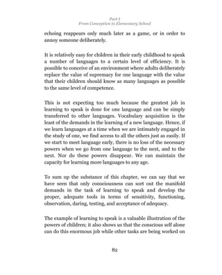 Part I
                From Conception to Elementary School

echoing reappears only much later as a game, or in order to
annoy someone deliberately.

It is relatively easy for children in their early childhood to speak
a number of languages to a certain level of efficiency. It is
possible to conceive of an environment where adults deliberately
replace the value of supremacy for one language with the value
that their children should know as many languages as possible
to the same level of competence.

This is not expecting too much because the greatest job in
learning to speak is done for one language and can be simply
transferred to other languages. Vocabulary acquisition is the
least of the demands in the learning of a new language. Hence, if
we learn languages at a time when we are intimately engaged in
the study of one, we find access to all the others just as easily. If
we start to meet language early, there is no loss of the necessary
powers when we go from one language to the next, and to the
next. Nor do these powers disappear. We can maintain the
capacity for learning more languages to any age.

To sum up the substance of this chapter, we can say that we
have seen that only consciousness can sort out the manifold
demands in the task of learning to speak and develop the
proper, adequate tools in terms of sensitivity, functioning,
observation, daring, testing, and acceptance of adequacy.

The example of learning to speak is a valuable illustration of the
powers of children; it also shows us that the conscious self alone
can do this enormous job while other tasks are being worked on


                                 82
 