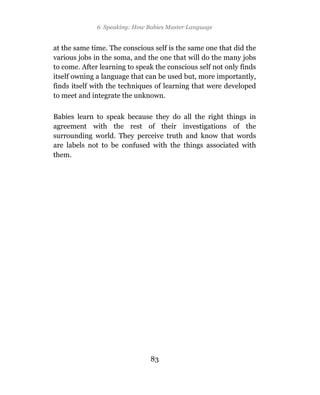 6 Speaking: How Babies Master Language


at the same time. The conscious self is the same one that did the
various jobs in the soma, and the one that will do the many jobs
to come. After learning to speak the conscious self not only finds
itself owning a language that can be used but, more importantly,
finds itself with the techniques of learning that were developed
to meet and integrate the unknown.

Babies learn to speak because they do all the right things in
agreement with the rest of their investigations of the
surrounding world. They perceive truth and know that words
are labels not to be confused with the things associated with
them.




                               83
 