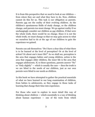 Preface


It is from this perspective that we need to look at our children —
from where they are and what they have to do. Now, children
cannot do this for us. This task is our obligation as parents.
Parents can see the reality of their evolving children. As the
children’s spontaneous fields of study change, so the children
change, and parents too must change. We go against reality if we
unchangingly consider our children as our children. If that were
the whole truth, there would be no change. Since it is not the
whole truth, we must change so that we may gain access to what
we ourselves had to do at the age of our children to gain the
experience we gained.

Parents can ask themselves: “Do I have a clear idea of what there
is to be learned at the level of perception? Or at the level of
action? Or about one’s inner life?” As we shall see, perception is
the area that engages babies and young children, action is the
area that engages older children, the inner life is the area that
engages adolescents. If, to these questions, parents answer “No”
or “Only slightly” — which is usually the case — then the truth is
we are blind to the needs of our children, just as our own
parents were blind to our needs as children.

In this book we have attempted to gather the practical essentials
of what we have learned in our long examination of children,
from babies to adolescents, as they engage in those tasks of
learning that change their time into experience.

For those who want to explore in more detail this way of
thinking about children — which essentially is a way of thinking
about human experience — one of the texts from which



                                3
 
