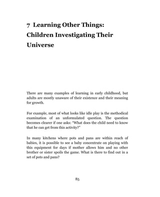 7 Learning Other Things:
Children Investigating Their
Universe




There are many examples of learning in early childhood, but
adults are mostly unaware of their existence and their meaning
for growth.

For example, most of what looks like idle play is the methodical
examination of an unformulated question. The question
becomes clearer if one asks: “What does the child need to know
that he can get from this activity?”

In many kitchens where pots and pans are within reach of
babies, it is possible to see a baby concentrate on playing with
this equipment for days if mother allows him and no other
brother or sister spoils the game. What is there to find out in a
set of pots and pans?




                               85
 