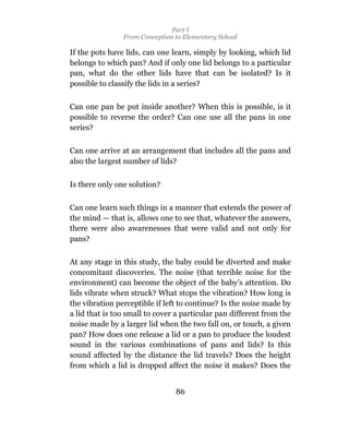 Part I
                From Conception to Elementary School

If the pots have lids, can one learn, simply by looking, which lid
belongs to which pan? And if only one lid belongs to a particular
pan, what do the other lids have that can be isolated? Is it
possible to classify the lids in a series?

Can one pan be put inside another? When this is possible, is it
possible to reverse the order? Can one use all the pans in one
series?

Can one arrive at an arrangement that includes all the pans and
also the largest number of lids?


Is there only one solution?

Can one learn such things in a manner that extends the power of
the mind — that is, allows one to see that, whatever the answers,
there were also awarenesses that were valid and not only for
pans?

At any stage in this study, the baby could be diverted and make
concomitant discoveries. The noise (that terrible noise for the
environment) can become the object of the baby’s attention. Do
lids vibrate when struck? What stops the vibration? How long is
the vibration perceptible if left to continue? Is the noise made by
a lid that is too small to cover a particular pan different from the
noise made by a larger lid when the two fall on, or touch, a given
pan? How does one release a lid or a pan to produce the loudest
sound in the various combinations of pans and lids? Is this
sound affected by the distance the lid travels? Does the height
from which a lid is dropped affect the noise it makes? Does the


                                86
 