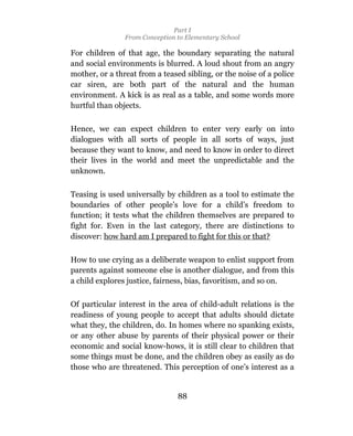 Part I
                From Conception to Elementary School

For children of that age, the boundary separating the natural
and social environments is blurred. A loud shout from an angry
mother, or a threat from a teased sibling, or the noise of a police
car siren, are both part of the natural and the human
environment. A kick is as real as a table, and some words more
hurtful than objects.

Hence, we can expect children to enter very early on into
dialogues with all sorts of people in all sorts of ways, just
because they want to know, and need to know in order to direct
their lives in the world and meet the unpredictable and the
unknown.

Teasing is used universally by children as a tool to estimate the
boundaries of other people’s love for a child’s freedom to
function; it tests what the children themselves are prepared to
fight for. Even in the last category, there are distinctions to
discover: how hard am I prepared to fight for this or that?

How to use crying as a deliberate weapon to enlist support from
parents against someone else is another dialogue, and from this
a child explores justice, fairness, bias, favoritism, and so on.

Of particular interest in the area of child-adult relations is the
readiness of young people to accept that adults should dictate
what they, the children, do. In homes where no spanking exists,
or any other abuse by parents of their physical power or their
economic and social know-hows, it is still clear to children that
some things must be done, and the children obey as easily as do
those who are threatened. This perception of one’s interest as a


                                88
 