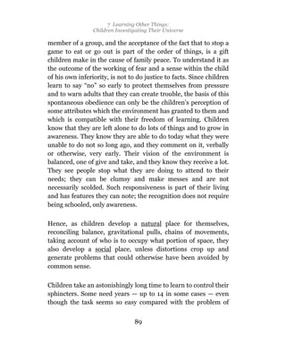 7 Learning Other Things:
                 Children Investigating Their Universe

member of a group, and the acceptance of the fact that to stop a
game to eat or go out is part of the order of things, is a gift
children make in the cause of family peace. To understand it as
the outcome of the working of fear and a sense within the child
of his own inferiority, is not to do justice to facts. Since children
learn to say “no” so early to protect themselves from pressure
and to warn adults that they can create trouble, the basis of this
spontaneous obedience can only be the children’s perception of
some attributes which the environment has granted to them and
which is compatible with their freedom of learning. Children
know that they are left alone to do lots of things and to grow in
awareness. They know they are able to do today what they were
unable to do not so long ago, and they comment on it, verbally
or otherwise, very early. Their vision of the environment is
balanced, one of give and take, and they know they receive a lot.
They see people stop what they are doing to attend to their
needs; they can be clumsy and make messes and are not
necessarily scolded. Such responsiveness is part of their living
and has features they can note; the recognition does not require
being schooled, only awareness.

Hence, as children develop a natural place for themselves,
reconciling balance, gravitational pulls, chains of movements,
taking account of who is to occupy what portion of space, they
also develop a social place, unless distortions crop up and
generate problems that could otherwise have been avoided by
common sense.

Children take an astonishingly long time to learn to control their
sphincters. Some need years — up to 14 in some cases — even
though the task seems so easy compared with the problem of


                                 89
 