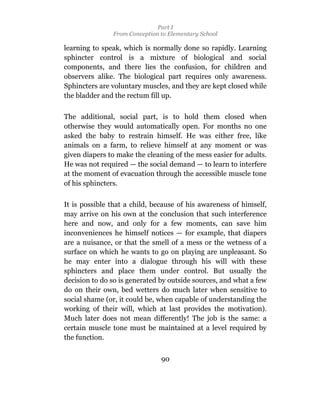 Part I
               From Conception to Elementary School

learning to speak, which is normally done so rapidly. Learning
sphincter control is a mixture of biological and social
components, and there lies the confusion, for children and
observers alike. The biological part requires only awareness.
Sphincters are voluntary muscles, and they are kept closed while
the bladder and the rectum fill up.

The additional, social part, is to hold them closed when
otherwise they would automatically open. For months no one
asked the baby to restrain himself. He was either free, like
animals on a farm, to relieve himself at any moment or was
given diapers to make the cleaning of the mess easier for adults.
He was not required — the social demand — to learn to interfere
at the moment of evacuation through the accessible muscle tone
of his sphincters.

It is possible that a child, because of his awareness of himself,
may arrive on his own at the conclusion that such interference
here and now, and only for a few moments, can save him
inconveniences he himself notices — for example, that diapers
are a nuisance, or that the smell of a mess or the wetness of a
surface on which he wants to go on playing are unpleasant. So
he may enter into a dialogue through his will with these
sphincters and place them under control. But usually the
decision to do so is generated by outside sources, and what a few
do on their own, bed wetters do much later when sensitive to
social shame (or, it could be, when capable of understanding the
working of their will, which at last provides the motivation).
Much later does not mean differently! The job is the same: a
certain muscle tone must be maintained at a level required by
the function.


                               90
 