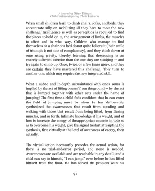 7 Learning Other Things:
                 Children Investigating Their Universe

When small children learn to climb chairs, sofas, and beds, they
concentrate fully on mobilizing all they have to meet the new
challenge. Intelligence as well as perception is required to find
the places to hold on to, the arrangement of limbs, the muscles
to affect and in what way. Children who manage to find
themselves on a chair or a bed do not quite believe it (their smile
of triumph is not one of complacency), and they climb down at
once using gravity, thereby learning that descending is an
entirely different exercise than the one they are studying — and
try again to climb up. Once, twice, or a few times more, and they
are certain they have mastered this challenge. They turn to
another one, which may require the new integrated skill.

What a subtle and in-depth acquaintance with one’s soma is
implied by the act of lifting oneself from the ground — by the act
that is lumped together with other acts under the name of
jumping! The first time a child feels confident that he can enter
the field of jumping must be when he has deliberately
synthesized the awarenesses that result from standing and
walking with those that result from being lifted, from flexing
muscles, and so forth. Intimate knowledge of his weight, and of
how to increase the energy of the appropriate muscles in toto so
as to overcome his weight, give the signal to start attempting the
synthesis, first virtually at the level of awareness of energy, then
actually.

The virtual action necessarily precedes the actual action, for
there is no trial-and-error period, and none is needed.
Awarenesses are available and are reachable in any detail, and a
child can say to himself, “I can jump,” even before he has lifted
himself from the floor. He has solved the problem with his


                                  91
 