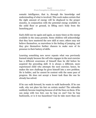 Part I
               From Conception to Elementary School

somatic intelligence, that is, through the knowledge and
understanding of what is involved. This work makes certain that
the right amount of energy will be displaced to the proper
muscles, in conjunction with the potential energy available in
the solid floor or ground, in lifting one’s body from the
launching pad.

Each child can try again and again, as many times as the energy
available in the soma permits. Some children will acknowledge
that they have mastered the new skill at once; others may not
believe themselves, so marvelous is the feeling of jumping, and
they give themselves further chances to make sure of its
presence in their battery of skills.

Learning something new never repeats what was previously
learned simply because the self who engages in the next exercise
has a different awareness of himself than he did before he
acquired the preceding skill. It is always a different, more
experienced child who attempts the next exercise; hence, he
makes the new challenge he gives himself into a new problem.
He is bolder, and he cannot be content with the same pace of
progress. He does not accept a lesser task than the one he
already has solved.

If he can walk forward, he wants to walk backwards. If he can
walk, why not place his feet on certain marks? The sidewalks
suddenly become inspiring because of all the lines on them. If he
can jump with two feet, can he hop on one? Can he hop
backwards, or is it too hazardous? Can he take more than one




                               92
 
