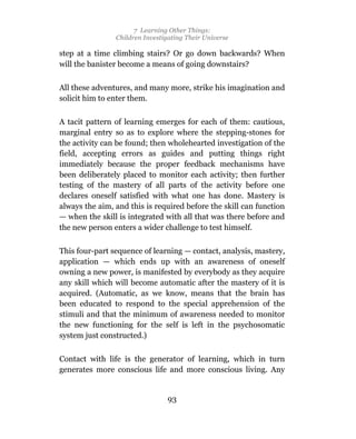 7 Learning Other Things:
                Children Investigating Their Universe

step at a time climbing stairs? Or go down backwards? When
will the banister become a means of going downstairs?

All these adventures, and many more, strike his imagination and
solicit him to enter them.

A tacit pattern of learning emerges for each of them: cautious,
marginal entry so as to explore where the stepping-stones for
the activity can be found; then wholehearted investigation of the
field, accepting errors as guides and putting things right
immediately because the proper feedback mechanisms have
been deliberately placed to monitor each activity; then further
testing of the mastery of all parts of the activity before one
declares oneself satisfied with what one has done. Mastery is
always the aim, and this is required before the skill can function
— when the skill is integrated with all that was there before and
the new person enters a wider challenge to test himself.

This four-part sequence of learning — contact, analysis, mastery,
application — which ends up with an awareness of oneself
owning a new power, is manifested by everybody as they acquire
any skill which will become automatic after the mastery of it is
acquired. (Automatic, as we know, means that the brain has
been educated to respond to the special apprehension of the
stimuli and that the minimum of awareness needed to monitor
the new functioning for the self is left in the psychosomatic
system just constructed.)

Contact with life is the generator of learning, which in turn
generates more conscious life and more conscious living. Any


                                 93
 