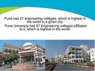 Pune has 21 engineering colleges, which is highest in
                the world in a given city.
Pune University has 57 Engineering colleges affiliated
         to it, which is highest in the world.
 
