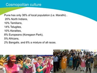 Cosmopolitan culture

Pune has only 38% of local population (i.e. Marathi) .
20% North Indians,
10% Tamilians,
14% Telugites,
10% Keralites,
8% Europeans (Koregaon Park),
5% Africans,
2% Bangalis, and 6% a mixture of all races.
 