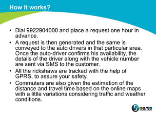 How it works?


• Dial 9922904000 and place a request one hour in
  advance.
• A request is then generated and the same is
  conveyed to the auto drivers in that particular area.
  Once the auto-driver confirms his availability, the
  details of the driver along with the vehicle number
  are sent via SMS to the customer.
• All the rickshaws are tracked with the help of
  GPRS, to assure your safety.
• Commuters are also given the estimation of the
  distance and travel time based on the online maps
  with a little variations considering traffic and weather
  conditions.
 