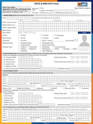 CKYC & KRA KYC Form
A- Passport Number Passport Expiry Date
B- Voter ID Card
D- Driving Licence Driving Licence Expiry Date
E- Aadhaar Card
F- NREGA Job Card
Z- Others (any document notified by the central government) Identification Number
(Certified copy of any one of the following Proof of Identity [PoI] needs to be submitted)
Y Y Y Y
2. Proof of Identity (PoI)* (for PAN exempt Investor or if PAN card copy not provided) (Please refer instruction C & K at the end)
M MD D
Y Y Y YM MD D
1. Identity Details (Please refer instruction A at the end)
Name* (same as ID proof)
Maiden Name (If any*)
Father / Spouse Name*
Mother Name*
Middle Name Last NameFirst NamePrefix
PAN Please enclose a duly attested copy of your PAN Card
Date of Birth* D D M M Y Y Y Y
Gender* M- Male F- Female T-Transgender
Marital Status* Married Unmarried Others
Citizenship* IN- Indian Others – Country Country Code
Residential Status* Resident Individual Non Resident Indian
Foreign National Person of Indian Origin
Occupation Type* S-Service Private Sector Public Sector Government Sector
O-Others Professional Self Employed Retired Housewife Student
B-Business X-Not Categorised
Photo
Signature/
Thumb Impression
3.2 Correspondence / Local Address Details* (Please see instruction E at the end)
Same as Current / Permanent / Overseas Address details (In case of multiple correspondence / local addresses, please ‘Annexure A1’, Submit relevant documentary proof)
Line 1*
Line 2
Line 3 City / Town / Village*
District* Zip / Post Code*
State/UT* Country* Country Code as per ISO 3166
State/UT Code as per Indian Motor Vehicle Act, 1988
Line 1*
Line 2
Line 3 City / Town / Village*
District* Zip / Post Code*
State/UT* Country*
Address Type* Residential / Business Residential Business Registered Office Unspecified
(Certified copy of any one of the following Proof of Address [PoA] needs to be submitted)
Proof of Address*
3.1 Current / Permanent / Overseas Address Details (Please see instruction D at the end)
3. Proof of Address (PoA)*
Country Code as per ISO 3166
State/UT Code as per Indian Motor Vehicle Act, 1988
Address
Passport Number Passport Expiry Date
Voter ID Card
Driving Licence Driving Licence Expiry Date
Aadhaar Card
NREGA Job Card
Others (any document notified by the central government) Identification Number
Y Y Y YM MD D
Y Y Y YM MD D
Know Your Client
Application Form (For Individuals only)
(Please fill the form in English and in BLOCK Letters)
Fields marked with ‘*’ are mandatory fields
NewApplication
Type* Update KYC Number*
KYC Type* Normal (PAN is mandatory) PAN Exempt Investors (Refer instruction K)
Page 1Version 1.6
 