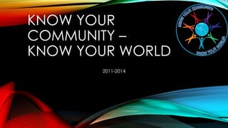 KNOW YOUR
COMMUNITY –
KNOW YOUR WORLD
2011-2014
 