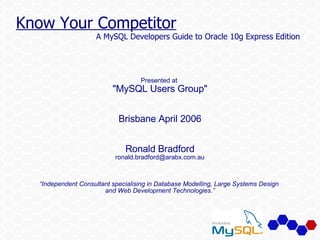 Know Your Competitor
                    A MySQL Developers Guide to Oracle 10g Express Edition




                                   Presented at
                          quot;MySQL Users Groupquot;


                            Brisbane April 2006


                              Ronald Bradford
                           ronald.bradford@arabx.com.au



  “Independent Consultant specialising in Database Modelling, Large Systems Design
                       and Web Development Technologies.”
 