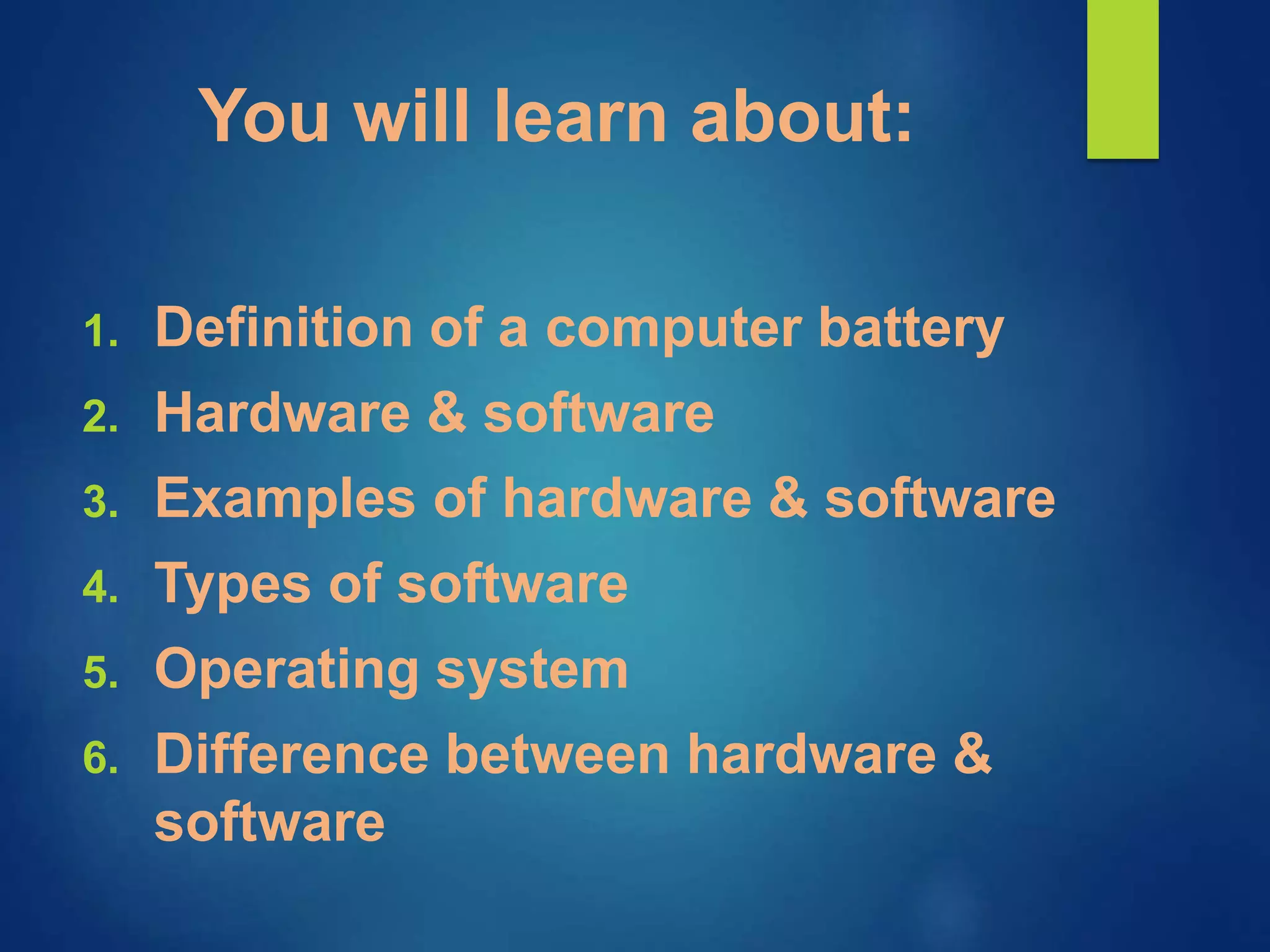 You will learn about:
1. Definition of a computer battery
2. Hardware & software
3. Examples of hardware & software
4. Types of software
5. Operating system
6. Difference between hardware &
software