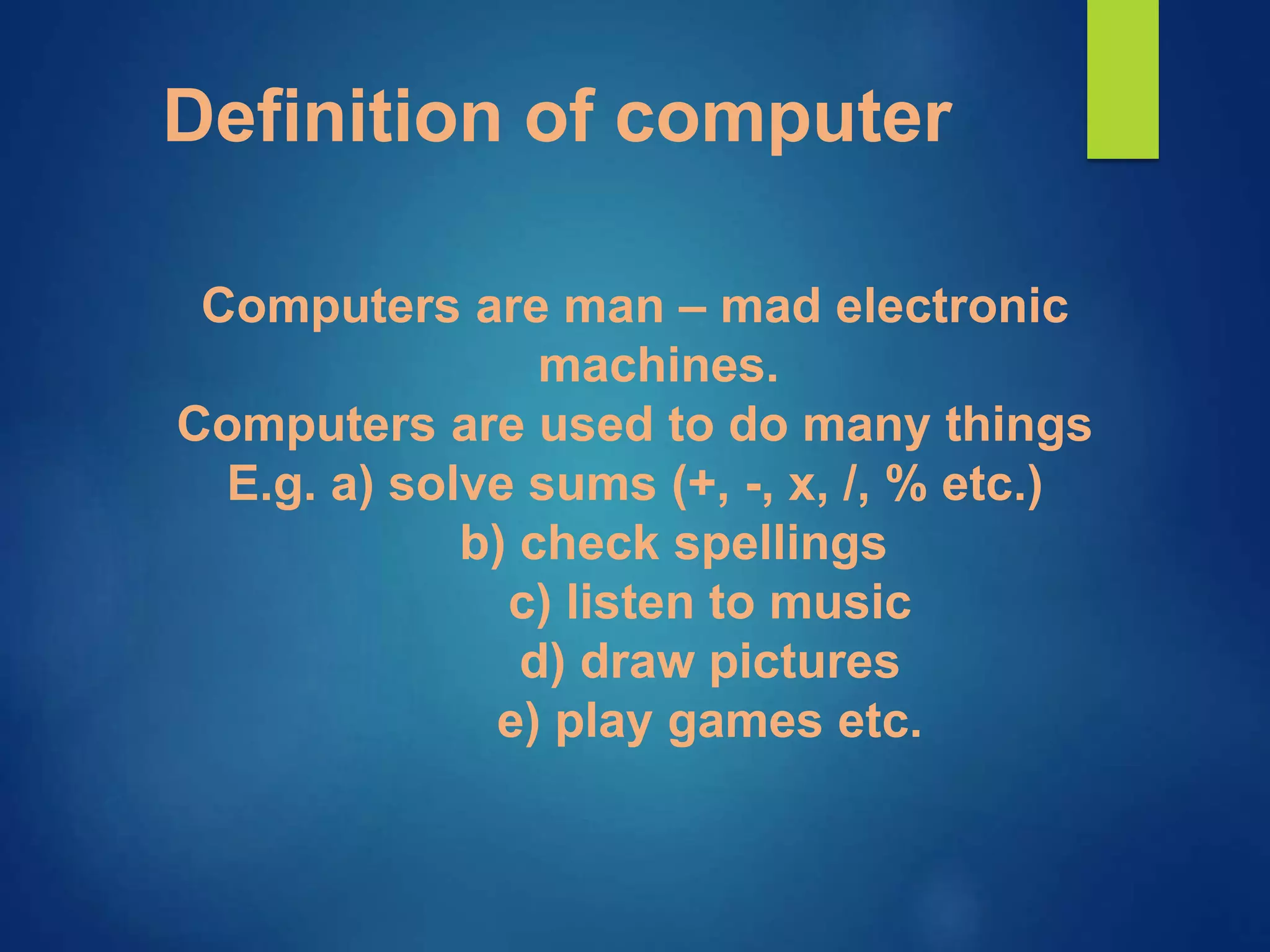 Definition of computer
Computers are man – mad electronic
machines.
Computers are used to do many things
E.g. a) solve sums (+, -, x, /, % etc.)
b) check spellings
c) listen to music
d) draw pictures
e) play games etc.