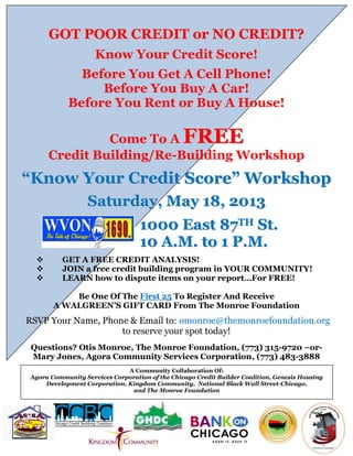 GGOOTT PPOOOORR CCRREEDDIITT oorr NNOO CCRREEDDIITT??
Know Your Credit Score!
Before You Get A Cell Phone!
Before You Buy A Car!
Before You Rent or Buy A House!
Come To A FFRREEEE
Credit Building/Re-Building Workshop
““KKnnooww YYoouurr CCrreeddiitt SSccoorree”” WWoorrkksshhoopp
SSaattuurrddaayy,, MMaayy 1188,, 22001133
11000000 EEaasstt 8877TTHH SStt..
1100 AA..MM.. ttoo 11 PP..MM..
 GET A FREE CREDIT ANALYSIS!
 JOIN a free credit building program in YOUR COMMUNITY!
 LEARN how to dispute items on your report…For FREE!
Be One Of The First 25 To Register And Receive
A WALGREEN’S GIFT CARD From The Monroe Foundation
RSVP Your Name, Phone & Email to: omonroe@themonroefoundation.org
to reserve your spot today!
Questions? Otis Monroe, The Monroe Foundation, (773) 315-9720 –or-
Mary Jones, Agora Community Services Corporation, (773) 483-3888
A Community Collaboration Of:
Agora Community Services Corporation of the Chicago Credit Builder Coalition, Genesis Housing
Development Corporation, Kingdom Community, National Black Wall Street-Chicago,
and The Monroe Foundation
 