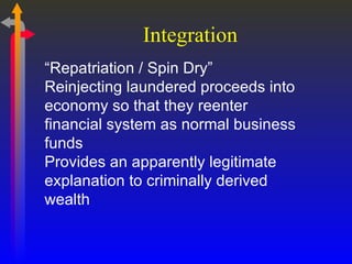 Integration “ Repatriation / Spin Dry” Reinjecting laundered proceeds into economy so that they reenter financial system as normal business funds Provides an apparently legitimate explanation to criminally derived wealth 