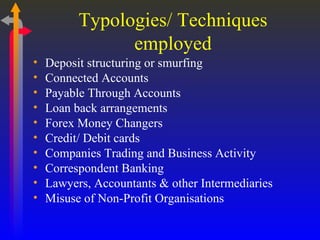 Typologies/ Techniques employed Deposit structuring or smurfing Connected Accounts Payable Through Accounts Loan back arrangements Forex Money Changers Credit/ Debit cards Companies Trading and Business Activity Correspondent Banking  Lawyers, Accountants & other Intermediaries Misuse of Non-Profit Organisations 