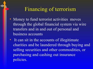 Financing of terrorism Money to fund terrorist activities  moves through the global financial system via wire transfers and in and out of personal and business accounts It can sit in the accounts of illegitimate charities and be laundered through buying and selling securities and other commodities, or purchasing and cashing out insurance policies.  