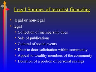 Legal Sources of terrorist financing legal or non-legal legal Collection of membership dues Sale of publications Cultural of social events Door to door solicitation within community Appeal to wealthy members of the community Donation of a portion of personal savings 