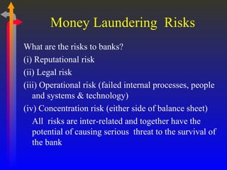 Money Laundering  Risks What are the risks to banks? (i) Reputational risk (ii) Legal risk (iii) Operational risk (failed internal processes, people and systems & technology) (iv) Concentration risk (either side of balance sheet) All  risks are inter-related and together have the potential of causing serious  threat to the survival of the bank  